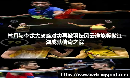 林丹与李龙大巅峰对决再掀羽坛风云谁能笑傲江湖成就传奇之战